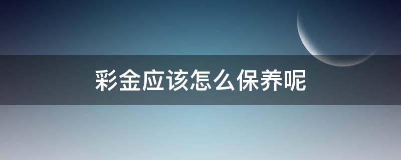 彩金应该怎么保养呢（彩金应该怎么保养呢视频）