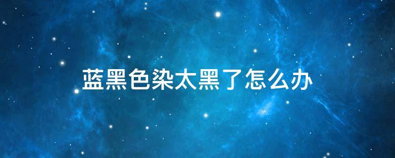 蓝黑色染太黑了怎么办 蓝黑色染的太黑能褪成啥颜色