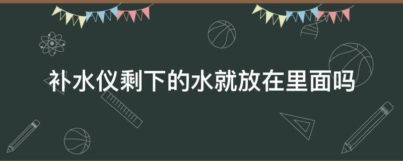 补水仪剩下的水就放在里面吗（补水仪只能放水吗）