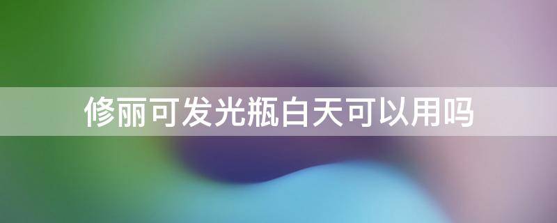 修丽可发光瓶白天可以用吗 修丽可发光瓶白天可以用吗