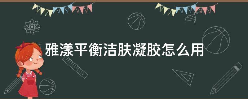 雅漾平衡洁肤凝胶怎么用（雅漾平衡洁肤凝胶怎么用效果好）