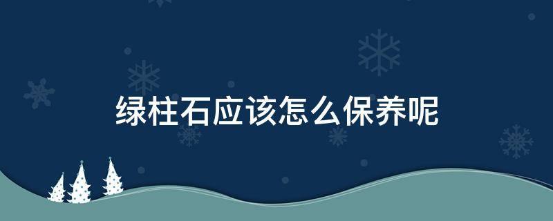 绿柱石应该怎么保养呢 绿柱石有毒吗