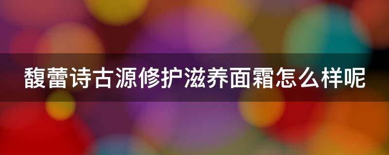 馥蕾诗古源修护滋养面霜怎么样呢（馥蕾诗古源乳霜）