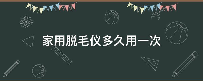 家用脱毛仪多久用一次（家用脱毛仪多久用一次比较好ulike）