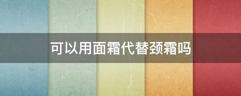 可以用面霜代替颈霜吗（可以用面霜擦颈部吗）