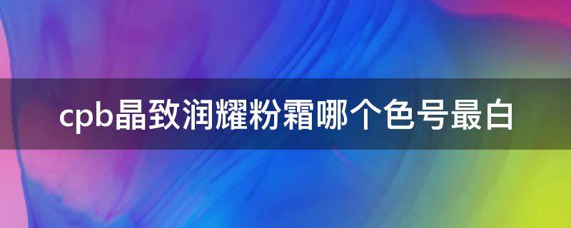 cpb晶致润耀粉霜哪个色号最白 cpb晶钻粉霜价格