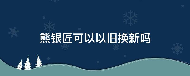 熊银匠可以以旧换新吗（熊银匠换新要折旧费吗）