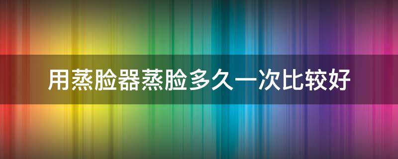 用蒸脸器蒸脸多久一次比较好 用蒸脸器蒸脸多久一次比较好一点