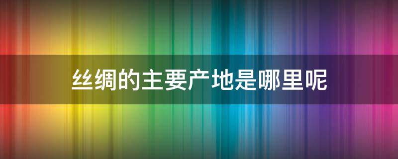 丝绸的主要产地是哪里呢（丝绸的产地主要有什么）