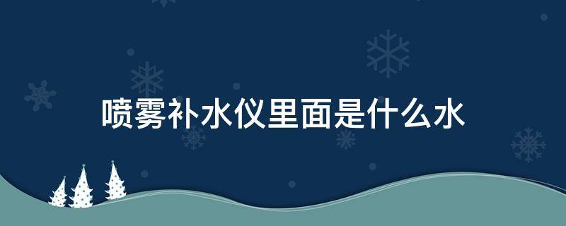 喷雾补水仪里面是什么水（喷雾补水仪里面是什么水做的）