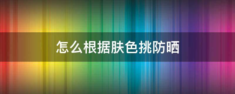 怎么根据肤色挑防晒 怎么根据肤色挑防晒呢