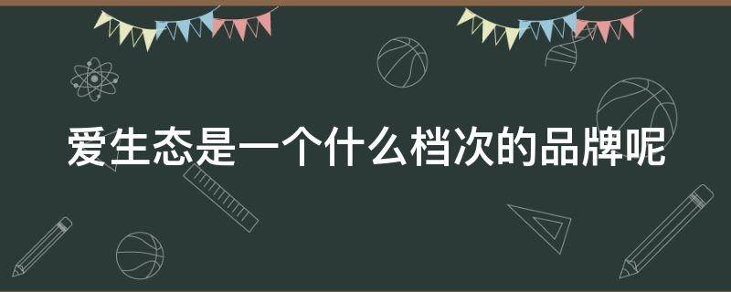 爱生态是一个什么档次的品牌呢（爱生态是一个什么档次的品牌呢英语）