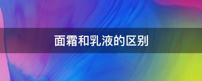 面霜和乳液的区别（面霜和乳液的区别及使用方法）