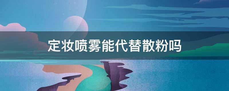 定妆喷雾能代替散粉吗 定妆喷雾能代替散粉吗怎么用