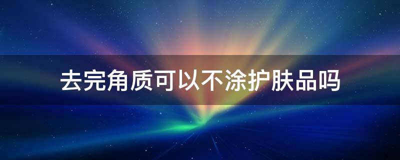 去完角质可以不涂护肤品吗 去完角质可以不用敷面膜吗