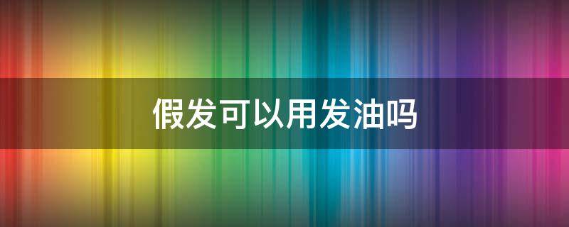 假发可以用发油吗（假发可以涂精油吗）