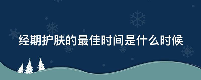 经期护肤的最佳时间是什么时候（经期护肤效果加倍?）