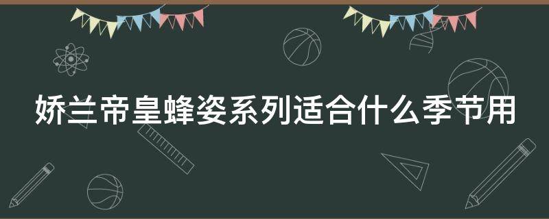 娇兰帝皇蜂姿系列适合什么季节用（娇兰帝皇蜂姿系列一套多少钱）