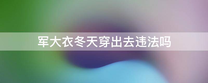 军大衣冬天穿出去违法吗 军大衣能抵御多少度