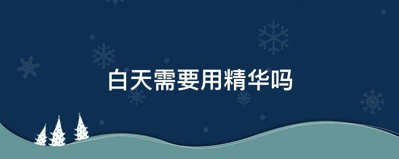 白天需要用精华吗 白天到底用不用精华