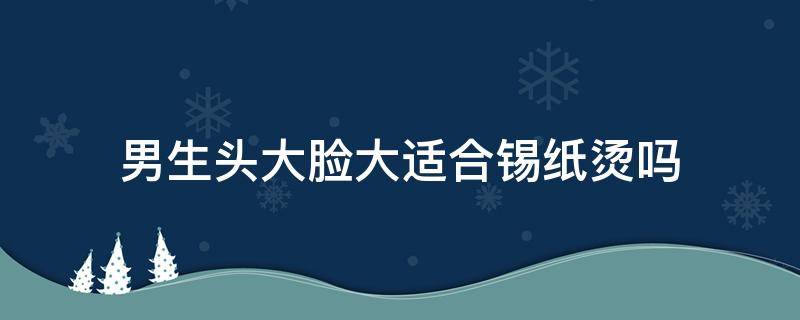 男生头大脸大适合锡纸烫吗 头大的男生适合锡纸烫吗