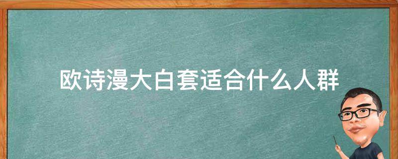 欧诗漫大白套适合什么人群（欧诗漫大白套适合什么人群使用呢）