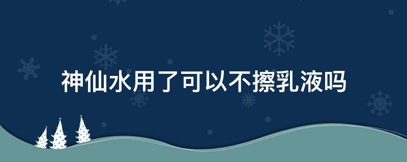 神仙水用了可以不擦乳液吗（神仙水用了可以不擦乳液吗知乎）