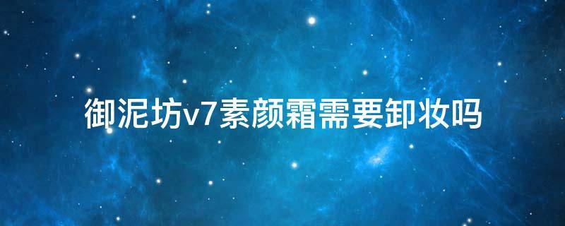 御泥坊v7素颜霜需要卸妆吗（御泥坊的素颜霜要卸妆吗）