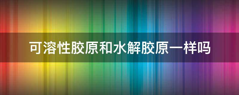 可溶性胶原和水解胶原一样吗（可溶性胶原的作用）