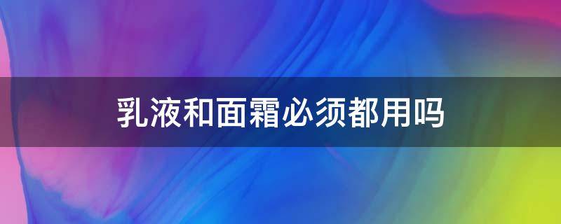 乳液和面霜必须都用吗（乳液和面霜一定都要用吗）