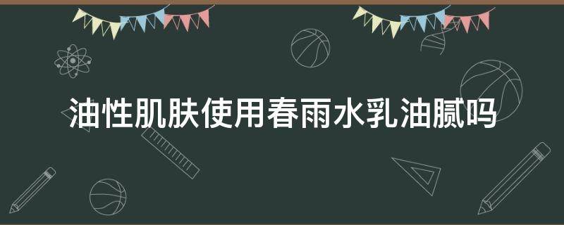 油性肌肤使用春雨水乳油腻吗 春雨水乳适合油皮吗