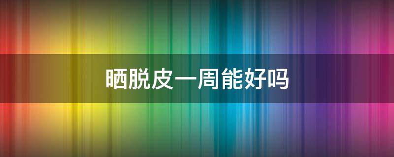 晒脱皮一周能好吗（晒脱皮后皮肤会变好吗）