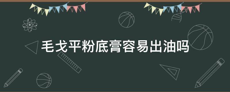 毛戈平粉底膏容易出油吗（毛戈平粉底膏会氧化吗）