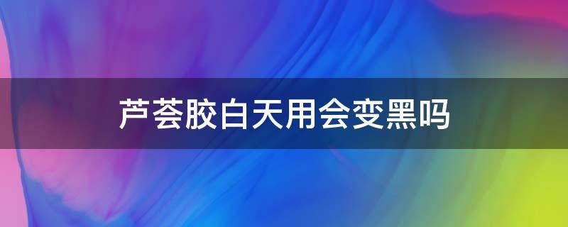 芦荟胶白天用会变黑吗（芦荟胶白天用还是晚上用比较好）