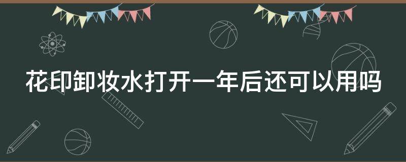 花印卸妆水打开一年后还可以用吗（花印卸妆水打开一年后还可以用吗有毒吗）