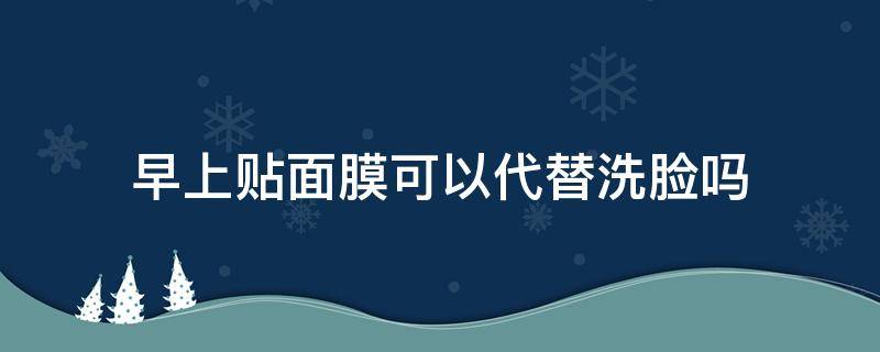 早上贴面膜可以代替洗脸吗（早上帖面膜好吗）