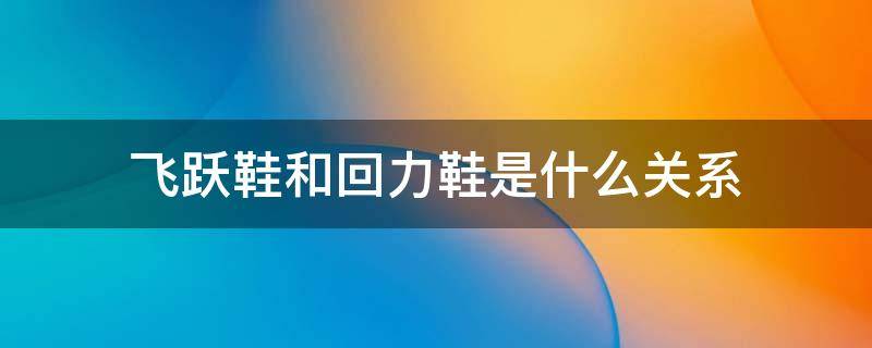 飞跃鞋和回力鞋是什么关系 飞跃鞋和回力鞋是不是一家的