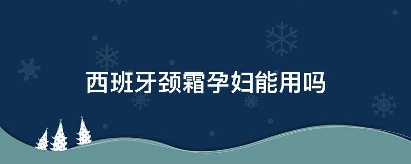 西班牙颈霜孕妇能用吗（西班牙颈霜孕妇能用吗）