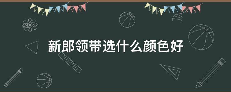 新郎领带选什么颜色好（新郎领带选什么颜色好看）