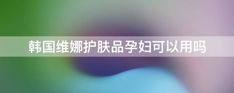 韩国维娜护肤品孕妇可以用吗（韩国维娜护肤品孕妇可以用吗）