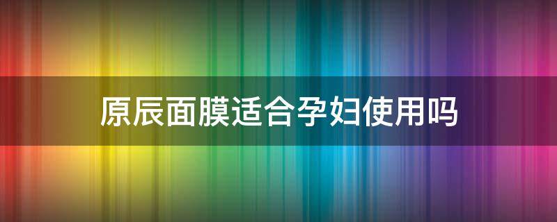 原辰面膜适合孕妇使用吗（原辰面膜适合孕妇使用吗知乎）