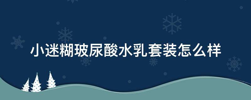 小迷糊玻尿酸水乳套装怎么样（小迷糊玻尿酸水润肌原液怎么样）