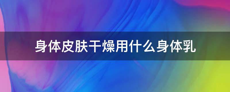 身体皮肤干燥用什么身体乳（身体皮肤干燥用什么身体乳效果好）