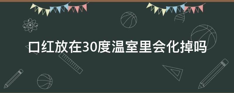 口红放在30度温室里会化掉吗 口红放在30度温室里会化掉吗视频