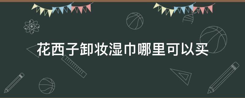 花西子卸妆湿巾哪里可以买（花西子卸妆湿巾哪里可以买到正品）