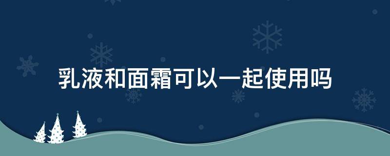 乳液和面霜可以一起使用吗（乳液和面霜可以一起使用吗宝宝）