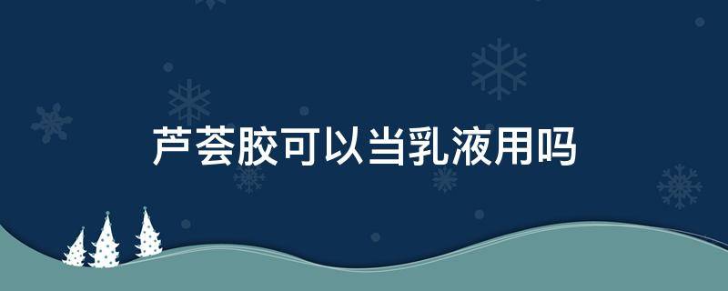 芦荟胶可以当乳液用吗 芦荟胶可以当乳液用吗女生