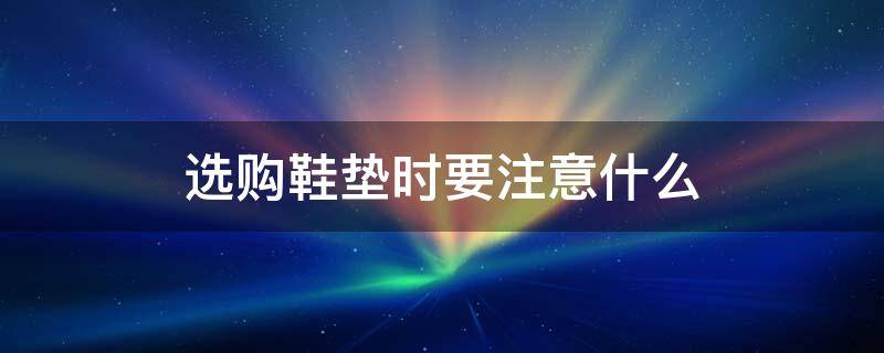 选购鞋垫时要注意什么 选购鞋垫时要注意什么事项