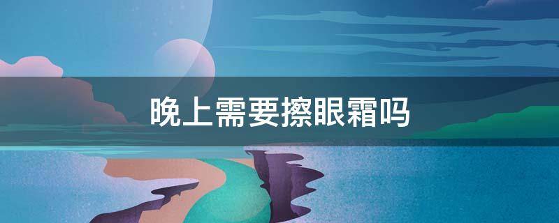 晚上需要擦眼霜吗 晚上需要擦眼霜吗男生