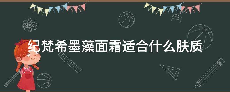 纪梵希墨藻面霜适合什么肤质（纪梵希墨藻面霜适合什么肤质用）